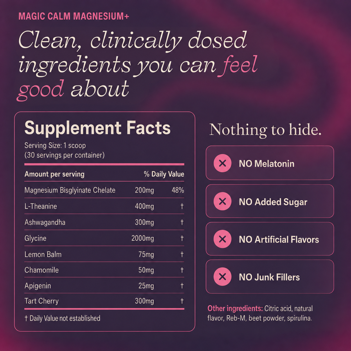 Magic Calm Magnesium+ is clinically dosed with no melatonin, added sugar, artificial flavors or junk fillers.  Supplement Facts: Magnesium Bisglyincate Chelate200mg 48% DC, l-Theanine 400mg, Ashwagandha 300mg, Glycine 2000mg, Lemon Balm 75mg, Chamomile 50mg, Apigenin 25mg, Tart Cherry 300mg. Other ingredients Citric acid, natural flavor, Reb-M, beet powder, & spirulina.